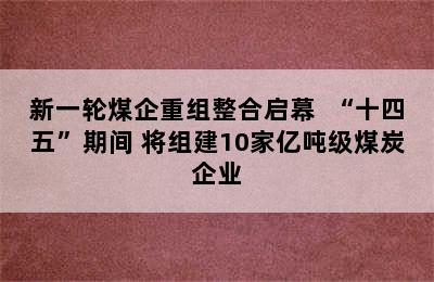 新一轮煤企重组整合启幕  “十四五”期间 将组建10家亿吨级煤炭企业